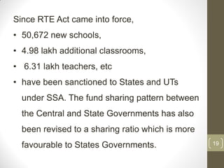 Since RTE Act came into force,
• 50,672 new schools,
• 4.98 lakh additional classrooms,
• 6.31 lakh teachers, etc
• have been sanctioned to States and UTs
  under SSA. The fund sharing pattern between
  the Central and State Governments has also
  been revised to a sharing ratio which is more
  favourable to States Governments.               19
 
