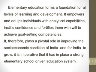 Elementary education forms a foundation for all
levels of learning and development. It empowers
and equips individuals with analytical capabilities,
instills confidence and fortifies them with will to
achieve goal-setting competencies.
It, therefore, plays a pivotal role in improving the
socioeconomic condition of India and for India to
grow, it is imperative that it has in place a strong
elementary school driven education system.             2
 