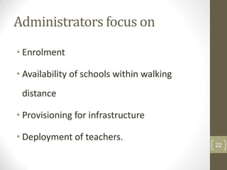 Administrators focus on
• Enrolment

• Availability of schools within walking
 distance

• Provisioning for infrastructure

• Deployment of teachers.
                                           22
 