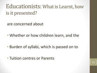 Educationists: What is Learnt, how
is it presented?

are concerned about

• Whether or how children learn, and the

• Burden of syllabi, which is passed on to

• Tuition centres or Parents
                                             23
 