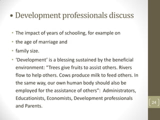• Development professionals discuss
• The impact of years of schooling, for example on
• the age of marriage and
• family size.
• ‘Development’ is a blessing sustained by the beneficial
  environment: “Trees give fruits to assist others. Rivers
  flow to help others. Cows produce milk to feed others. In
  the same way, our own human body should also be
  employed for the assistance of others”: Administrators,
  Educationists, Economists, Development professionals
                                                              24
  and Parents.
 