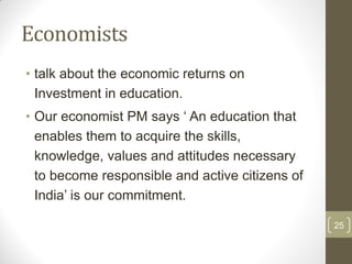Economists
• talk about the economic returns on
  Investment in education.
• Our economist PM says „ An education that
  enables them to acquire the skills,
  knowledge, values and attitudes necessary
  to become responsible and active citizens of
  India‟ is our commitment.

                                                 25
 