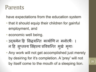 Parents
have expectations from the education system
• that it should equip their children for gainful
  employment, and
• economic well being.
• उद्यमेन हि सिद्धयन्ति कायााणि न मनोरथैः ।
  न हि िप्िस्य सििंिस्य प्रविशन्ति मखे मगाैः
         ु                          ु   ृ
• Any work will not get accomplished just merely
  by desiring for it's completion. A 'prey' will not
                                                       26
  by itself come to the mouth of a sleeping lion.
 