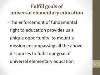 Fulfill goals of
 universal elementary education
• The enforcement of fundamental
 right to education provides us a
 unique opportunity to mount a
 mission encompassing all the above
 discourses to fulfill our goal of
 universal elementary education.      27
 