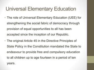 Universal Elementary Education
• The role of Universal Elementary Education (UEE) for
 strengthening the social fabric of democracy through
 provision of equal opportunities to all has been
 accepted since the inception of our Republic.

• The original Article 45 in the Directive Principles of
 State Policy in the Constitution mandated the State to
 endeavour to provide free and compulsory education
 to all children up to age fourteen in a period of ten
 years.
 