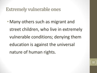 Extremely vulnerable ones

• Many others such as migrant and
 street children, who live in extremely
 vulnerable conditions; denying them
 education is against the universal
 nature of human rights.
                                          32
 