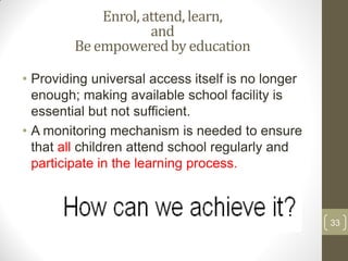 Enrol, attend, learn,
                    and
        Be empowered by education

• Providing universal access itself is no longer
  enough; making available school facility is
  essential but not sufficient.
• A monitoring mechanism is needed to ensure
  that all children attend school regularly and
  participate in the learning process.



                                                   33
 