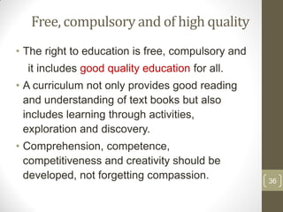 Free, compulsory and of high quality
• The right to education is free, compulsory and
  it includes good quality education for all.
• A curriculum not only provides good reading
  and understanding of text books but also
  includes learning through activities,
  exploration and discovery.
• Comprehension, competence,
  competitiveness and creativity should be
  developed, not forgetting compassion.            36
 