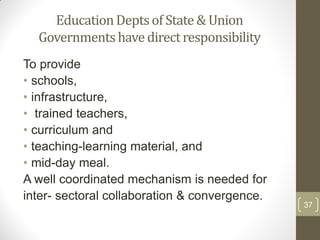 Education Depts of State & Union
  Governments have direct responsibility
To provide
• schools,
• infrastructure,
• trained teachers,
• curriculum and
• teaching-learning material, and
• mid-day meal.
A well coordinated mechanism is needed for
inter- sectoral collaboration & convergence.
                                               37
 