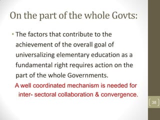 On the part of the whole Govts:
• The factors that contribute to the
  achievement of the overall goal of
  universalizing elementary education as a
  fundamental right requires action on the
  part of the whole Governments.
 A well coordinated mechanism is needed for
  inter- sectoral collaboration & convergence.
                                                 38
 