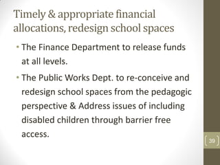 Timely & appropriate financial
allocations, redesign school spaces
• The Finance Department to release funds
  at all levels.
• The Public Works Dept. to re-conceive and
  redesign school spaces from the pedagogic
  perspective & Address issues of including
  disabled children through barrier free
  access.
                                              39
 
