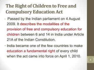 The Right of Children to Free and
    Compulsory Education Act
•   Passed by the Indian parliament on 4 August
    2009. It describes the modalities of the
    provision of free and compulsory education for
    children between 6 and 14 in India under Article
    21A of the Indian Constitution.
• India became one of the few countries to make
  education a fundamental right of every child
  when the act came into force on April 1, 2010.
                                                       4
 