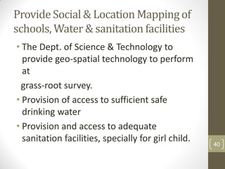 Provide Social & Location Mapping of
schools, Water & sanitation facilities
• The Dept. of Science & Technology to
  provide geo-spatial technology to perform
  at
 grass-root survey.
• Provision of access to sufficient safe
  drinking water
• Provision and access to adequate
  sanitation facilities, specially for girl child.   40
 