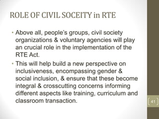 ROLE OF CIVIL SOCEITY in RTE
• Above all, people‟s groups, civil society
  organizations & voluntary agencies will play
  an crucial role in the implementation of the
  RTE Act.
• This will help build a new perspective on
  inclusiveness, encompassing gender &
  social inclusion, & ensure that these become
  integral & crosscutting concerns informing
  different aspects like training, curriculum and
  classroom transaction.                            41
 