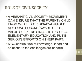 ROLE OF CIVIL SOCEITY
• A VIBRANT CIVIL SOCEITY MOVEMENT
  CAN ENSURE THAT THE PARENT / CHILD
  FROM WEAKER OR DISADVANTAGED
  SECTIONS BECOME AWARE OF THE
  VALUE OF EXERCISING THE RIGHT TO
  ELEMENTARY EDUCATION AND PUT IN
  SERIOUS EFFORTS ON THEIR PART.
• NGO contribution of knowledge, ideas and
  solutions to the challenges are needed.
                                             42
 