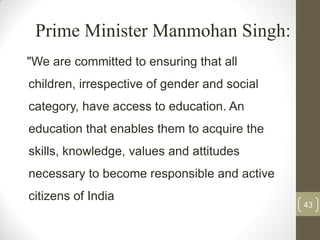 Prime Minister Manmohan Singh:
"We are committed to ensuring that all
children, irrespective of gender and social
category, have access to education. An
education that enables them to acquire the
skills, knowledge, values and attitudes
necessary to become responsible and active
citizens of India
                                              43
 