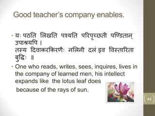 Good teacher‟s company enables.

• यैः ऩठति सऱखति ऩश्यति ऩररऩच्छिी ऩन्डििान ्
                            ृ
  उऩाश्रयवऩ ।
  िस्य हदिाकरककरिैः नसऱनी दऱिं इि विस्िाररिा
  बुवद्धैः ॥
• One who reads, writes, sees, inquires, lives in
  the company of learned men, his intellect
  expands like the lotus leaf does
   because of the rays of sun.
                                                    44
 