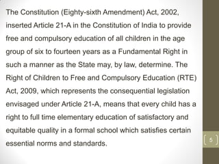 The Constitution (Eighty-sixth Amendment) Act, 2002,
inserted Article 21-A in the Constitution of India to provide
free and compulsory education of all children in the age
group of six to fourteen years as a Fundamental Right in
such a manner as the State may, by law, determine. The
Right of Children to Free and Compulsory Education (RTE)
Act, 2009, which represents the consequential legislation
envisaged under Article 21-A, means that every child has a
right to full time elementary education of satisfactory and
equitable quality in a formal school which satisfies certain
                                                                5
essential norms and standards.
 