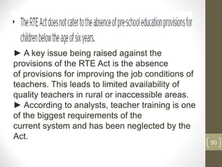 ► A key issue being raised against the
provisions of the RTE Act is the absence
of provisions for improving the job conditions of
teachers. This leads to limited availability of
quality teachers in rural or inaccessible areas.
► According to analysts, teacher training is one
of the biggest requirements of the
current system and has been neglected by the
Act.
                                                    50
 