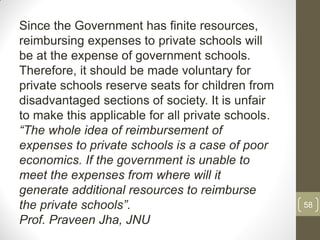 Since the Government has finite resources,
reimbursing expenses to private schools will
be at the expense of government schools.
Therefore, it should be made voluntary for
private schools reserve seats for children from
disadvantaged sections of society. It is unfair
to make this applicable for all private schools.
“The whole idea of reimbursement of
expenses to private schools is a case of poor
economics. If the government is unable to
meet the expenses from where will it
generate additional resources to reimburse
the private schools”.                              58

Prof. Praveen Jha, JNU
 