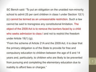 SC Bench said: “To put an obligation on the unaided non-minority
school to admit 25 per cent children in class I under Section 12(1)
(c) cannot be termed as an unreasonable restriction. Such a law
cannot be said to transgress any constitutional limitation. The
object of the 2009 Act is to remove the barriers faced by a child
who seeks admission to class I and not to restrict the freedom
under Article 19(1) (g).
“From the scheme of Article 21A and the 2009 Act, it is clear that
the primary obligation is of the State to provide for free and
compulsory education to children between the age of 6 and 14
years and, particularly, to children who are likely to be prevented
from pursuing and completing the elementary education due to          7

inability to afford fees or charges.”
 