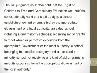 The SC judgment said: “We hold that the Right of
Children to Free and Compulsory Education Act, 2009 is
constitutionally valid and shall apply to a school
established, owned or controlled by the appropriate
Government or a local authority; an aided school
including aided minority school(s) receiving aid or grants
to meet whole or part of its expenses from the
appropriate Government or the local authority; a school
belonging to specified category; and an unaided non-
minority school not receiving any kind of aid or grants to
                                                             8
meet its expenses from the appropriate Government or
the local authority.”
 