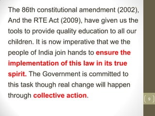 The 86th constitutional amendment (2002),
And the RTE Act (2009), have given us the
tools to provide quality education to all our
children. It is now imperative that we the
people of India join hands to ensure the
implementation of this law in its true
spirit. The Government is committed to
this task though real change will happen
through collective action.                      9
 
