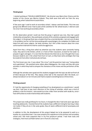 Thinkingback
I started working at “ESCUELA AGROTECNICA”, the director was Maria Ester Chaina and the
teacher of the course was Monica Volpato. They both were kind with me from the very
beginning,whenIaskedthemtoworkthere.
A few years ago I used to work at secondary school. I always used text books. This time was
going to be different since I had to plan all the activities for the whole lessons. It did not scare
me since I love workingatsecondaryschool.
On the observation period I could see that the group in general was nice, they had a good
relationship among them; they participate actively of the activities proposed and engaged with
the subject. In the group there was a student that has a mental disorder, I am not sure of what
is his problem, but he is all the time working with a psychologist, she completes his folders and
helps him with some subjects. He looks harmless, but I felt a little insecure about him since
some teachershadtoldme thathe usedto be aggressive.
Apart from that, a thing that called my attention was that students were constantly having
mate, they went to the kitchen, which is in front of their classroom, to look for hot water to
prepare it again and again. It is rare that the director lets them do so, but I thought that it was
because students are in the school from 8 am to 5 pm, so they have some privileges that may
be studentsfromotherinstitutionsdonothave.
The first lesson was nice. It was about “the circus” and the grammar topic was “comparative
and superlatives”. We watched some videos about Madagascar, the movie and they did some
activities in which they had to compare the characters of the movie and the performers of the
circus.
Although the activities were good and the students engaged with the topic we did not finish all
of them because of the time. They always arrive late to the classroom after the break, so I
alwayslostabout5 or tenminutesandI had to explaineverythingtwice orthree times.
Thinkingoutward
If I had the opportunity of changing something of my development as a practitioner I would
say that I had have to pay more attention to the timing of activities, which was a kind of
problem in the first lessons. I also would try to be a little more sensitive with students, since I
have difficultiestocreate relationshipswithstudents.
This project was really gratifying for my future, it changed the idea I had some years ago about
teaching adolescents. I learned that all the students have a different timingfor learning,it does
not matter if they all are in the same grade, they all need a different kind of accompany and
attention.
In addition to this, the development of this project helped me to be prepared to work as a
teacher at a secondary level. I can now compare this experience to the primary and secondary
school and I felt more prepared than in my first practicum period. I had more tools and
strategies,Ifeel more confidentwhenIamin frontof a classnow.
 
