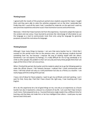 ThinkingInward
I agreed with the results of this practicum period since students acquired the topics I taught
them and they were able to solve the activities proposed, not on the time I pretended but
finally they did. I used all the tools I had, I searched for materials on the web and I used my
ownpreviewsexperience andsome issuesIhave learnedoncoursesandconferences.
Moreover, I think that I have learned a lot from thisexperience, I learned to adapt the topics to
the context and vice versa; I have learned to promote the interchange of information to use
the language as a tool to communicate more than only using the language for grammar
purposes;toteachthe real value of a language.
ThinkingOutward
Although I have many things to improve- I am sure that every teacher has to- I think that I
succeed on this period more that on the previous ones, not only because students learned
something from me, but because I improve the way of relating myself with the others.
Sometimes I can not express my feelings, it is really difficult for me to hug somebody or to
smile to other people; the problem is that I am very shy and many times people think that I am
angry all the time or that I am veryserious.
When I finished the period, the teacher and the students asked me to go the following week to
make the official closure; I felt fantastic because I realized that I could communicate with
them. I left that school not only as a cold practitioner but also as a friend, as a teacher. I am
reallyhappywiththe endingof thisperiod.
I have a lot of ideas for future projects, I want to get my certificate and start working, I can`t
wait for that. Every day I feel that I have chosen the right way, I love teaching and I love
English.
All in all, this experience let a lot of good things on me, not only as an experience as a future
teacher but also it represents a closure to a moment of my life. I am sure that I have to learn
much more, I feel prepared to do so. Ilearned thatevery single student has a different time for
learning, and that does not make him or her less intelligent than others. I could pass my own
barriersand itfeltswell.
 