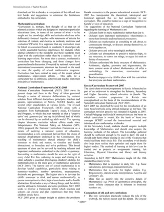  
~ 1060 ~ 
International Journal of Applied Research 
drawbacks of the textbooks, a comparison of the old and new
text books and suggestions to minimise the limitations
embodied in the curriculum.
Mathematics curriculum
“Curriculum is, perhaps, best thought of as that set of
planned activities which are designed to implement particular
educational aims, in terms of the content of what is to be
taught and the knowledge, skills and attitudes which are to be
deliberately fostered together with statements of criteria for
selection of content, and choices in methods, materials and
evaluation”(Winch). It is supposed that any curriculum must
be linked to assessment based on standards. It should provide
a richly connected learning experiences for students while
adding coherence to the standards and these standards must
align with the curriculum rather than by a separate list of
learning expectations. For more than a century, mathematics
curriculum has been changing, and these changes have
generated much discussion. Prompted by national reports and
international assessments, attention has focused on the need
to raise the quality of school mathematics programs.
Curriculum has been central to many of the recent school
mathematics improvement efforts. . This calls for a
curriculum that is ambitious, coherent and teaches important
principles of mathematics.
National Curriculum Framework (NCF) 2005
National Curriculum Framework (NCF) 2005 owes its
present shape and form to the flurry of ideas generated
through a series of intensive deliberations by eminent
scholars from different disciplines, principals, teachers and
parents, representatives of NGOs, NCERT faculty, and
several other stakeholders at various levels. The revised
National Curriculum Framework (NCF) opens with a
quotation from Rabindranath Tagore’s essay, Civilisation
and Progress, in which the poet reminds us that a ‘creative
spirit’ and ‘generous joy’ are key in childhood, both of which
can be distorted by an unthinking adult world. The opening
chapter discusses curricular reform efforts made since
Independence. The National Policy on Education (NPE,
1986) proposed the National Curriculum Framework as a
means of evolving a national system of education,
recommending a core component derived from the vision of
national development enshrined in the Constitution. The
teaching of mathematics should enhance the child’s
resources to think and reason, to visualise and handle
abstractions, to formulate and solve problems. This broad
spectrum of aims can be covered by teaching relevant and
important mathematics embedded in the child’s experience.
Succeeding in mathematics should be seen as the right of
every child. For this, widening its scope and relating it to
other subjects is essential. Developing children's abilities for
mathematisation is the main goal of mathematics education
(NCF 2005). The narrow aim of school mathematics is to
develop 'useful' capabilities, particularly those relating to
numeracy–numbers, number operations, measurements,
decimals and percentages. The higher aim is to develop the
child's resources to think and reason mathematically, to
pursue assumptions to their logical conclusion and to handle
abstraction. It includes a way of doing things, and the ability
and the attitude to formulate and solve problems. NCF 2005
seeks to provide a framework within which teachers and
schools can choose and plan experiences that they think
children should have.
NCF 2005 gives us deeper insight to address the problems
Kerala encounters in the present educational scenario. NCF-
2005 has incorporated the theoretical, ideological and
historical approach that we had assimilated in our
curriculum. This could be treated as a sign of recognition to
Kerala’s vision of education.
The suggestions of the National Curriculum Framework
regarding the learning of Mathematics are:
 Children learn to enjoy mathematics rather than fear it.
 Children learn important mathematics: Mathematics is
more than formulas and mechanical procedures.
 Children see mathematics as something to talk about, to
communicate through, to discuss among themselves, to
work together on.
 Children pose and solve meaningful problems.
 Children use abstractions to perceive relation-ships, to
see structures, to reason out things, to argue the truth or
falsity of statements
 Children understand the basic structure of Mathematics:
Arithmetic, algebra, geometry and trigonometry, the
basic content areas of school Mathematics, all offer a
methodology for abstraction, structuration and
generalisation.
 Teachers engage every child in class with the conviction
that everyone can learn mathematics.
Kerala Curriculum Framework 2007
The curriculum revision programme in Kerala is launched as
part of an endeavour to strengthen the Primary, Secondary
and Higher Secondary school education in Kerala. The
curriculum revision programme in Kerala was
conceptualised on the basis of the recommendations of the
National Curriculum Framework (NCF 2005).
KCF 2007 has identified the need for the introduction of an
issue based curricula using critical pedagogy as the base. The
curriculum revision process was initiated in Kerala in 2007.
Critical Pedagogy and Social Constructivism are the bases on
which curriculum is rooted. On the basis of these two
concepts SCERT revised the instructional material and
introduced new mathematics textbooks.
At the Secondary Level, students should acquire in-depth
knowledge of Mathematics and should also acquire the
learning methods of the subject. The knowledge gathered
should be sufficient enough to be used in daily life and it
should help them obtain training in one of the vocations that
would facilitate their social life. The secondary level should
also help them realize their aptitudes and equip them for
higher studies. The method of learning at this level can be
carried out as projects or assignments training, Art
Education, Physical Education and library and literary
activities.
According to KCF 2007 Mathematics taught till the 10th
standard has many levels.
 Mathematics that is required in daily life. E.g. basic
calculations, percentage, measurements etc.
 Mathematics that is useful for higher studies. E.g.
Trigonometry, statistical data interpretation, Algebra and
Geometry. els.
 Ideas that go deeper into the complex details of
Mathematics: e.g. Proof of geometrical principles, the
latent infinite character that is inherent in irrational
numbers etc.
Comparison of old and new curriculum
 The new curriculum drastically reduces the role of the
textbook, the tuition master and the parent. The crucial
 