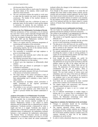  
~ 1061 ~ 
International Journal of Applied Research 
role becomes that of the teacher.
 The new curriculum offers so much scope for improving
the latent talents of the students, which would have
otherwise remain dormant.
 The new curriculum requires the teacher to work more
in order that the students can reach at the appropriate
conclusions. The burden of the teachers increase in
various other ways.
 The old textbooks were but a collection of essays on
particular topics, for the teacher to teach and the student
to memorise. In contrast, the new textbooks are a
collection of material for the activity-based inquiry.
Criticism to the New Mathematics Curriculum of Kerala
With the introduction of New curriculum a lot of criticism
has come from various corners especially through media and
it has become a centre of discussion .Some of the criticisms
felt by the investigator through document analysis of NCF
2005, KCF 2007 and the Mathematics textbooks from
standard VIII to X are following below.
 There is an urgent need for continuous programme of
monitoring and evaluation of the curriculum.
 The curriculum is disappointing not only to the non-
participating majority, but also to the talented minority
by not offering them challenges.
 The curriculum is overloaded and high emphasis is
given on knowledge aspects.
 The curriculum and textbooks don’t reflect the needs
and aspirations of the learner.
 The ongoing curriculum doesn’t help to achieve various
categories of objectives in a fair manner.
 It doesn’t give due importance to differentially abled
children.
 Teachers don’t get chances to participate in regular
evaluation of curriculum.
 Curriculum is delinked with daily life skills.
 Teachers and teacher educators felt lack of involvement
in the process of curriculum construction.
 The major defect of the school curriculum is lack of
practical knowledge, emphasis on information rather
than understanding, and it embodies a heavy load of
subject matter.
 The preparation of secondary school curriculum is
highly centralised at the regional government
respectively to limited experts.
 The syllabus is very vast and is expected to be covered
at the end of each academic year which forces the
teacher to proceed whether the students understand or
not.
Analysis of Secondary Level Mathematics Text books
Textbooks have always been an integral part of education.
This is especially true in developing countries where it
remains as the only resource material available for all
learners. Mathematics remains a key subject in school
education and the textbooks play an important part of school
mathematics. Textbooks provide a framework for what is
taught and how it is taught. Textbooks also impart a
sequence that is followed in a particular subject. Given the
sequential nature of mathematics, the mathematics textbook
becomes a vital component for mathematics achievement.
The National Policy on Education stresses on learning
mathematics as a compulsory subject up to class X. It is also
imperative to see to what extent the school mathematics
textbook reflects the changes in the mathematics curriculum
that have taken place.
Even though in the present textbooks it is stated that all
attempts have been made to reflect learner centred, activity
oriented and environment oriented approach, the text books
have faced several criticisms related to various aspects. So a
systematic and scientific analysis of content is very essential.
For the purpose of this paper the textbooks of standard 8,9
and 10 are analysed and also two theses related to content
analysis of Kerala State Syllabus mathematics textbook are
referred.
General criticisms on new mathematics text books
The text books for secondary classes are not effective in
planning and decision making of classroom instruction.
The content in the textbooks is not appropriate for achieving
the objectives framed by NCF 2005 and KCF 2007.
 The content is not logically organised according to the
difficulty level.
 Activities are given in the textbooks .but the activities
are not so much interesting or thought provoking.
 The data given in the side boxes are very useful but due
to lack of time or heavy work load the teacher it is not
able to transact in the classroom. Also the information
provided is not timely updated.
 Not enough explanations are given in the text book for
describing the content or steps in solving problems. It
creates lot of confusion among parents and make them
difficult to help the children in studies.
 Even though the new textbooks are useful for
understanding the need and significance of the chapter,
The definitions are not given in the text books so that the
children cannot get idea of the subject and they are
forced to buy guides like Labour India and go for
tuition. The preparation of textbook does not give the
consideration for the age of students. There is
incongruence between the content and level of the
learner. The text book consists of various errors and
redundancy and even some of the terms are difficult to
the teachers themselves. The portion to be covered in
one academic year is vast and teachers are forced to
complete it regrdless of mastery by students.
 Text books are not accompanied by basic essential
pictures but it contains a lot of irrelevant cartoons.
 The chapter begins with unnecessary and irrelevant
examples creates boredom in the learner.
 The arrangement of topics is not in a proper and
systematic way.
 Use of sufficient terminologies in mother tongue is
lacking nad it is a serious issue in mathematics class
room. It is not addressed in the new textbooks. For
instance, the Malayalam terminology come under
Trigonometry section appears in side boxes.
Suggestions to minimise the limitations in the curriculum
 Changes in curriculum should not be something
synonymous with a change of government.
 The regional education bureau should design a
mechanism whereby teachers opinions are included in
the preparation of the syllabus and text books. Through
this involvement, problems related to syllabus such as its
vastness, relevance to daily life of the children,
redundancy etc can be solved.
 In order to realise educational objectives, the curriculum
 