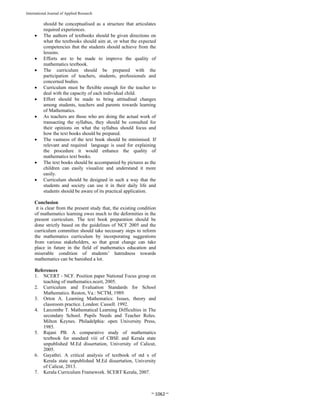 
~ 1062 ~ 
International Journal of Applied Research 
should be conceptualised as a structure that articulates
required experiences.
 The authors of textbooks should be given directions on
what the textbooks should aim at, or what the expected
competencies that the students should achieve from the
lessons.
 Efforts are to be made to improve the quality of
mathematics textbook.
 The curriculum should be prepared with the
participation of teachers, students, professionals and
concerned bodies.
 Curriculum must be flexible enough for the teacher to
deal with the capacity of each individual child.
 Effort should be made to bring attitudinal changes
among students, teachers and parents towards learning
of Mathematics.
 As teachers are those who are doing the actual work of
transacting the syllabus, they should be consulted for
their opinions on what the syllabus should focus and
how the text books should be prepared.
 The vastness of the text book should be minimised. If
relevant and required language is used for explaining
the procedure it would enhance the quality of
mathematics text books.
 The text books should be accompanied by pictures as the
children can easily visualize and understand it more
easily.
 Curriculum should be designed in such a way that the
students and society can use it in their daily life and
students should be aware of its practical application.
Conclusion
it is clear from the present study that, the existing condition
of mathematics learning owes much to the deformities in the
present curriculum. The text book preparation should be
done strictly based on the guidelines of NCF 2005 and the
curriculum committee should take necessary steps to reform
the mathematics curriculum by incorporating suggestions
from various stakeholders, so that great change can take
place in future in the field of mathematics education and
miserable condition of students’ hatredness towards
mathematics can be banished a lot.
References
1. NCERT - NCF. Position paper National Focus group on
teaching of mathematics.ncert, 2005.
2. Curriculum and Evaluation Standards for School
Mathematics. Reston, Va.: NCTM, 1989.
3. Orton A. Learning Mathematics: Issues, theory and
classroom practice. London: Cassell. 1992.
4. Larcombe T. Mathematical Learning Difficulties in The
secondary School. Pupils Needs and Teacher Roles.
Milton Keynes. Philadelphia: open University Press,
1985.
5. Rajani PB. A comparative study of mathematics
textbook for standard viii of CBSE and Kerala state
unpublished M.Ed dissertation, University of Calicut,
2005.
6. Gayathri. A critical analysis of textbook of std x of
Kerala state unpublished M.Ed dissertation, University
of Calicut, 2013.
7. Kerala Curriculum Framework. SCERT Kerala, 2007.
 