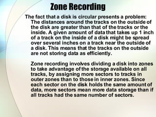 Zone Recording The fact that a disk is circular presents a problem: The distances around the tracks on the outside of the disk are greater than that of the tracks or the inside. A given amount of data that takes up 1 inch of a track on the inside of a disk might be spread over several inches on a track near the outside of a disk. This means that the tracks on the outside are not storing data as efficiently.  Zone recording involves dividing a disk into zones to take advantage of the storage available on all tracks, by assigning more sectors to tracks in outer zones than to those in inner zones. Since each sector on the disk holds the same amount of data, more sectors mean more data storage than if all tracks had the same number of sectors.  