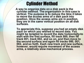 Cylinder Method A way to organize data on a disk pack is the cylinder method. The organization in this case is vertical. The purpose is to reduce the time it takes to move the access arms of a disk pack into position. Once the access arms are in position, they are in the same vertical position on all disk surfaces.  To appreciate this, suppose you had an empty disk pack on which you wished to record data. You might be tempted to record the data horizontally-to start with the first surface, fill track 000, then fill track 001, track 002, and so on, and then move to the second surface and again fill tracks 000, 001, 002, and so forth. Each new track and new surface, however, would require movement of the access arms, a relatively slow mechanical process.  