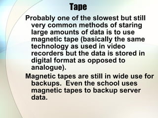Tape  Probably one of the slowest but still very common methods of staring large amounts of data is to use magnetic tape (basically the same technology as used in video recorders but the data is stored in digital format as opposed to analogue).  Magnetic tapes are still in wide use for backups.  Even the school uses magnetic tapes to backup server data. 