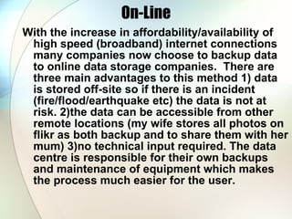 On-Line With the increase in affordability/availability of high speed (broadband) internet connections many companies now choose to backup data to online data storage companies.  There are three main advantages to this method 1) data is stored off-site so if there is an incident (fire/flood/earthquake etc) the data is not at risk. 2)the data can be accessible from other remote locations (my wife stores all photos on flikr as both backup and to share them with her mum) 3)no technical input required. The data centre is responsible for their own backups and maintenance of equipment which makes the process much easier for the user. 