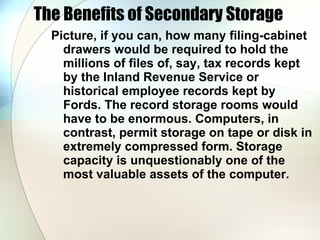 The Benefits of Secondary Storage  Picture, if you can, how many filing-cabinet drawers would be required to hold the millions of files of, say, tax records kept by the Inland Revenue Service or historical employee records kept by Fords. The record storage rooms would have to be enormous. Computers, in contrast, permit storage on tape or disk in extremely compressed form. Storage capacity is unquestionably one of the most valuable assets of the computer.  