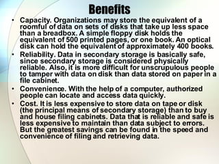 Benefits Capacity. Organizations may store the equivalent of a roomful of data on sets of disks that take up less space than a breadbox. A simple floppy disk holds the equivalent of 500 printed pages, or one book. An optical disk can hold the equivalent of approximately 400 books.  Reliability. Data in secondary storage is basically safe, since secondary storage is considered physically reliable. Also, it is more difficult for unscrupulous people to tamper with data on disk than data stored on paper in a file cabinet.  Convenience. With the help of a computer, authorized people can locate and access data quickly.  Cost. It is less expensive to store data on tape or disk (the principal means of secondary storage) than to buy and house filing cabinets. Data that is reliable and safe is less expensive to maintain than data subject to errors. But the greatest savings can be found in the speed and convenience of filing and retrieving data.  