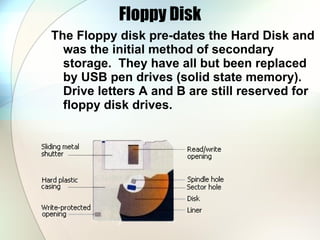 Floppy Disk The Floppy disk pre-dates the Hard Disk and was the initial method of secondary storage.  They have all but been replaced by USB pen drives (solid state memory).  Drive letters A and B are still reserved for floppy disk drives. 