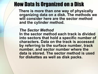 How Data Is Organized on a Disk There is more than one way of physically organizing data on a disk. The methods we will consider here are the sector method and the cylinder method.  The Sector Method   In the sector method each track is divided into sectors that hold a specific number of characters. Data on the track is accessed by referring to the surface number, track number, and sector number where the data is stored. The sector method is used for diskettes as well as disk packs.  