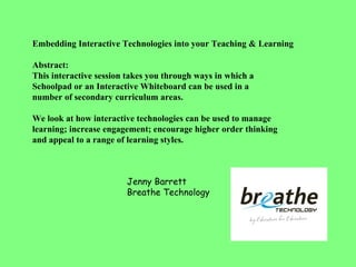 Embedding Interactive Technologies into your Teaching & Learning  Abstract: This interactive session takes you through ways in which a  Schoolpad or an Interactive Whiteboard can be used in a  number of secondary curriculum areas.  We look at how interactive technologies can be used to manage learning; increase engagement; encourage higher order thinking and appeal to a range of learning styles.  Jenny Barrett Breathe Technology 