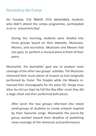 Meanwhile, the Journalists' goal was to produce news
coverage of the other two groups' activities. The Musicians
rehearsed their music pieces of Pumped Up Kicks (originally
performed by Foster The People) while the Movers re-
hearsed their choreography for the piece My Songs Know
What You Did Last Night by Fall Out Boy.After snack they did
a stage check and then performed both pieces.
rehearsals and performances.
 