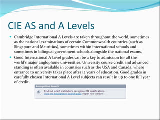 CIE AS and A Levels Cambridge International A Levels are taken throughout the world, sometimes as the national examinations of certain Commonwealth countries (such as Singapore and Mauritius), sometimes within international schools and sometimes in bilingual government schools alongside the national exams.  Good International A Level grades can be a key to admission for all the world's major anglophone universities. University course credit and advanced standing is often available in countries such as the USA and Canada, where entrance to university takes place after 12 years of education. Good grades in carefully chosen International A Level subjects can result in up to one full year of credit. 