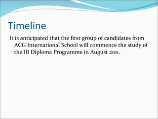 Timeline It is anticipated that the first group of candidates from ACG International School will commence the study of the IB Diploma Programme in August 2011.  