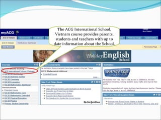 The ACG International School, Vietnam course provides parents, students and teachers with up to date information about the School. 