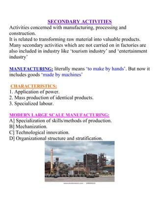 SECONDARY ACTIVITIES
Activities concerned with manufacturing, processing and
construction.
It is related to transforming raw material into valuable products.
Many secondary activities which are not carried on in factories are
also included in industry like ‘tourism industry’ and ‘entertainment
industry’
MANUFACTURING: literally means ‘to make by hands’. But now it
includes goods ‘made by machines’
CHARACTERISTICS:
1. Application of power.
2. Mass production of identical products.
3. Specialized labour.
MODERN LARGE SCALE MANUFACTURING:
A] Specialization of skills/methods of production.
B] Mechanization.
C] Technological innovation.
D] Organizational structure and stratification.
 
