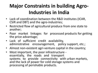 Major Constraints in building Agro-
Industries in India
• Lack of coordination between the R&D institutes (ICAR,
CSIR and DBT) and the agro-industries;
• Restricted flow of agricultural produce from one state to
another;
• Poor market linkages for processed products for getting
the price advantage;
• Lack of sufficient credit availability,
administrative encouragement, policy support, etc.;
• Almost non-existent agri-venture capital in the country;
• Most important, the poor infrastructure -
essentially, the roads and transport
systems to provide connectivity with urban markets,
and the lack of power for cold storage systems and
processing of perishable products.
 