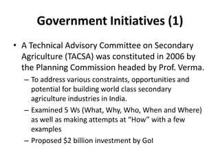 Government Initiatives (1)
• A Technical Advisory Committee on Secondary
Agriculture (TACSA) was constituted in 2006 by
the Planning Commission headed by Prof. Verma.
– To address various constraints, opportunities and
potential for building world class secondary
agriculture industries in India.
– Examined 5 Ws (What, Why, Who, When and Where)
as well as making attempts at “How” with a few
examples
– Proposed $2 billion investment by GoI
 