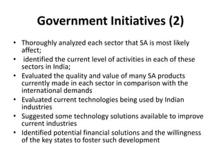 Government Initiatives (2)
• Thoroughly analyzed each sector that SA is most likely
affect;
• identified the current level of activities in each of these
sectors in India;
• Evaluated the quality and value of many SA products
currently made in each sector in comparison with the
international demands
• Evaluated current technologies being used by Indian
industries
• Suggested some technology solutions available to improve
current industries
• Identified potential financial solutions and the willingness
of the key states to foster such development
 