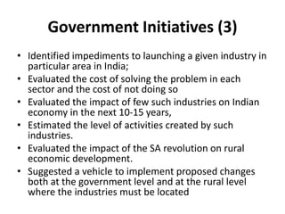 Government Initiatives (3)
• Identified impediments to launching a given industry in
particular area in India;
• Evaluated the cost of solving the problem in each
sector and the cost of not doing so
• Evaluated the impact of few such industries on Indian
economy in the next 10-15 years,
• Estimated the level of activities created by such
industries.
• Evaluated the impact of the SA revolution on rural
economic development.
• Suggested a vehicle to implement proposed changes
both at the government level and at the rural level
where the industries must be located
 